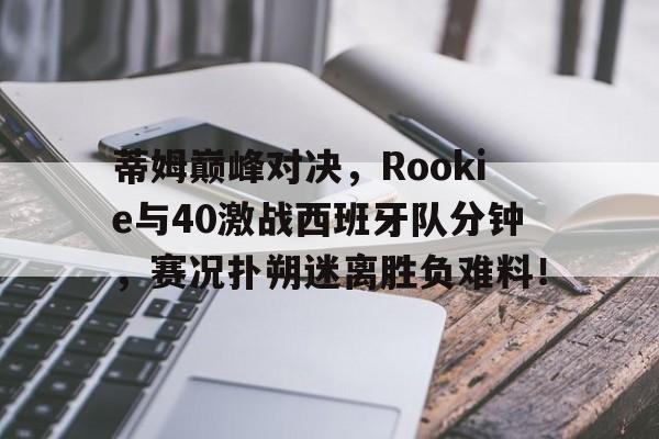 蒂姆巅峰对决，Rookie与40激战西班牙队分钟，赛况扑朔迷离胜负难料！的简单介绍
